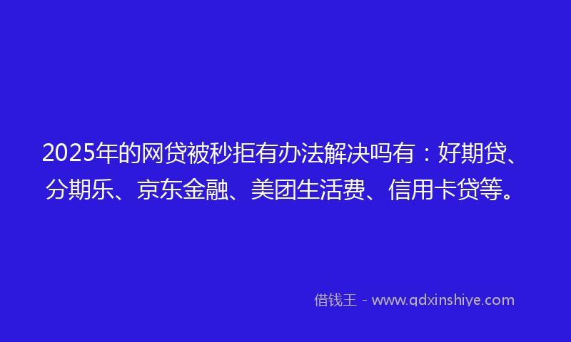 2025年的网贷被秒拒有办法解决吗有：好期贷、分期乐、京东金融、美团生活费、信用卡贷等。