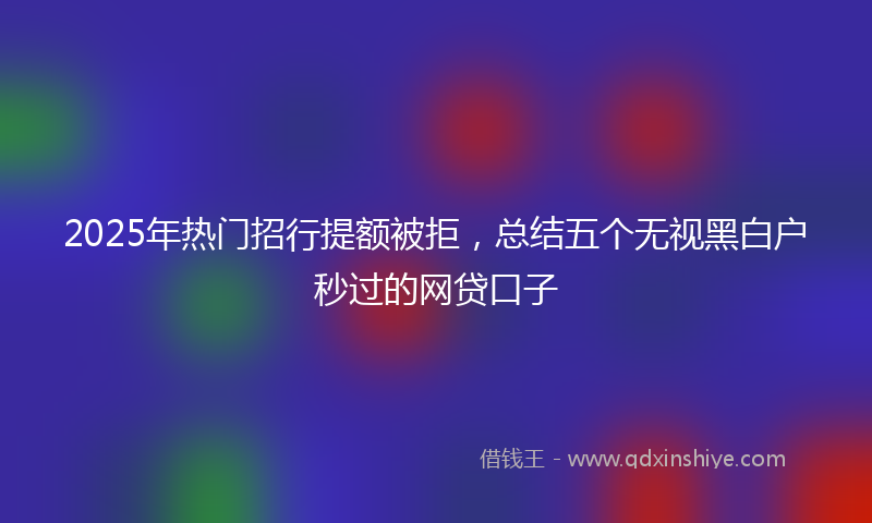 2025年热门招行提额被拒，总结五个无视黑白户秒过的网贷口子