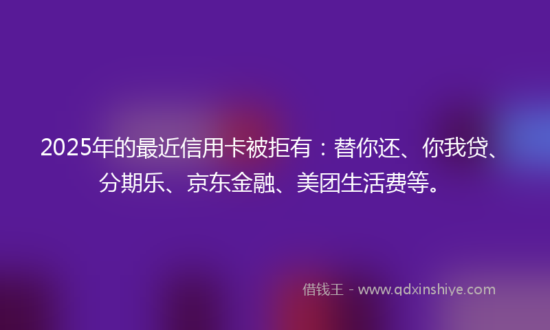 2025年的最近信用卡被拒有：替你还、你我贷、分期乐、京东金融、美团生活费等。
