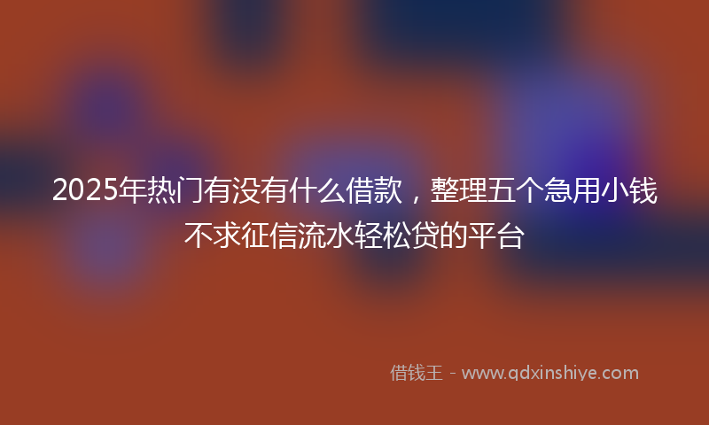 2025年热门有没有什么借款，整理五个急用小钱不求征信流水轻松贷的平台
