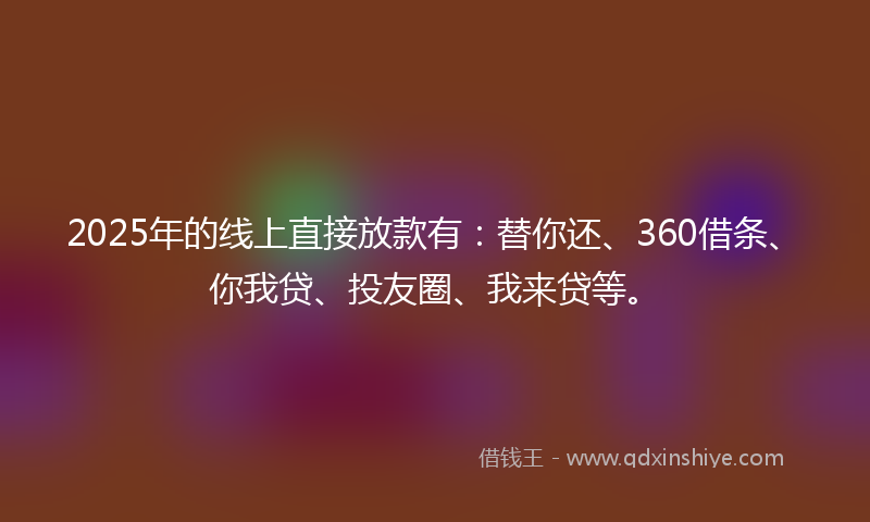 2025年的线上直接放款有：替你还、360借条、你我贷、投友圈、我来贷等。