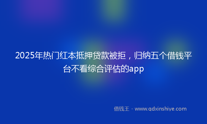 2025年热门红本抵押贷款被拒，归纳五个借钱平台不看综合评估的app