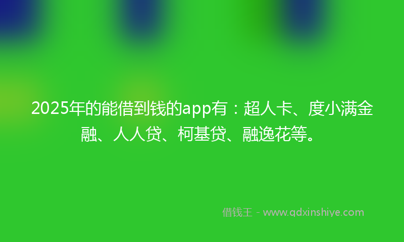 2025年的能借到钱的app有：超人卡、度小满金融、人人贷、柯基贷、融逸花等。