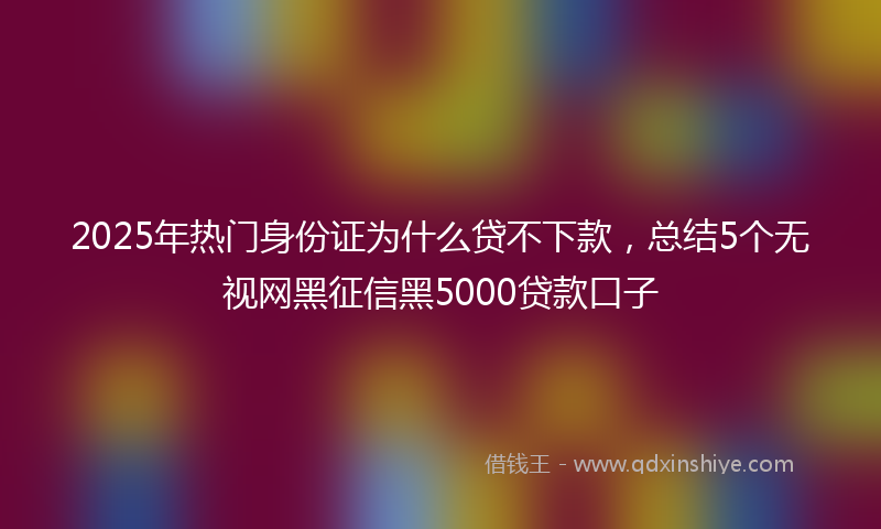 2025年热门身份证为什么贷不下款，总结5个无视网黑征信黑5000贷款口子