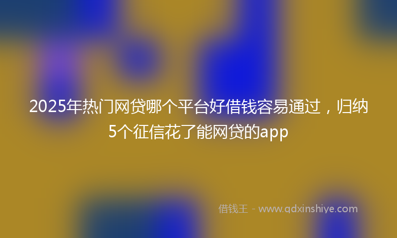 2025年热门网贷哪个平台好借钱容易通过，归纳5个征信花了能网贷的app