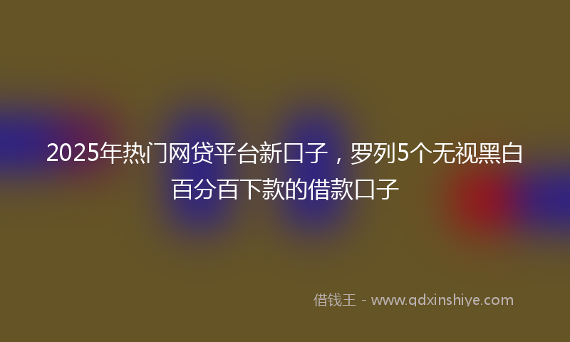 2025年热门网贷平台新口子，罗列5个无视黑白百分百下款的借款口子