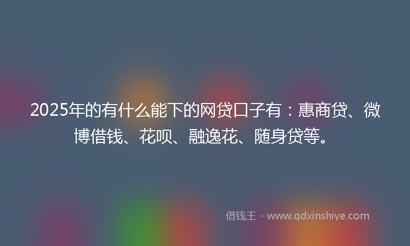 2025年的有什么能下的网贷口子有：惠商贷、微博借钱、花呗、融逸花、随身贷等。