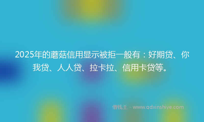 2025年的蘑菇信用显示被拒一般有：好期贷、你我贷、人人贷、拉卡拉、信用卡贷等。