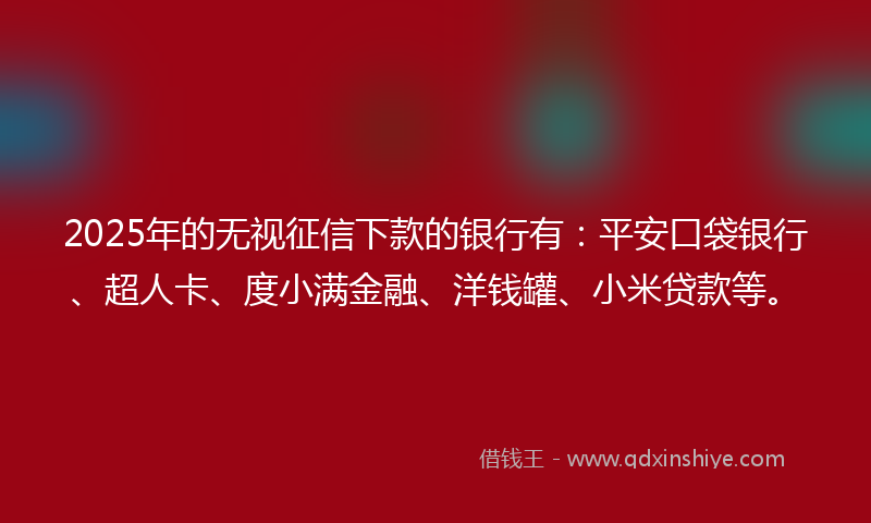 2025年的无视征信下款的银行有：平安口袋银行、超人卡、度小满金融、洋钱罐、小米贷款等。