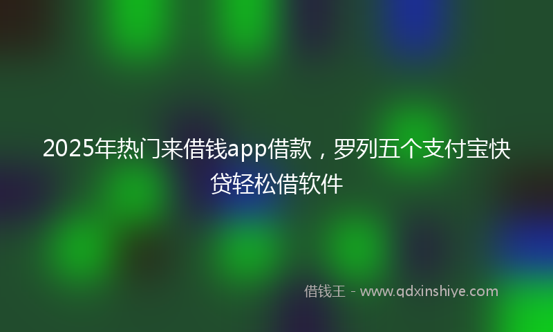 2025年热门来借钱app借款，罗列五个支付宝快贷轻松借软件