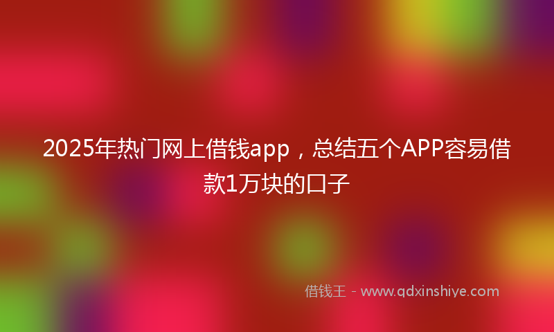 2025年热门网上借钱app，总结五个APP容易借款1万块的口子