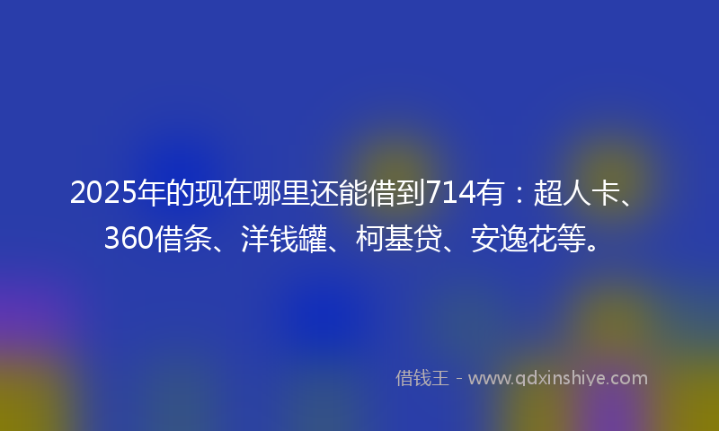 2025年的现在哪里还能借到714有：超人卡、360借条、洋钱罐、柯基贷、安逸花等。