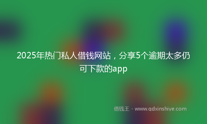 2025年热门私人借钱网站，分享5个逾期太多仍可下款的app