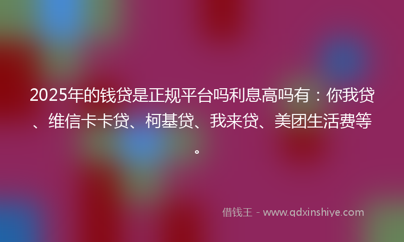 2025年的钱贷是正规平台吗利息高吗有：你我贷、维信卡卡贷、柯基贷、我来贷、美团生活费等。