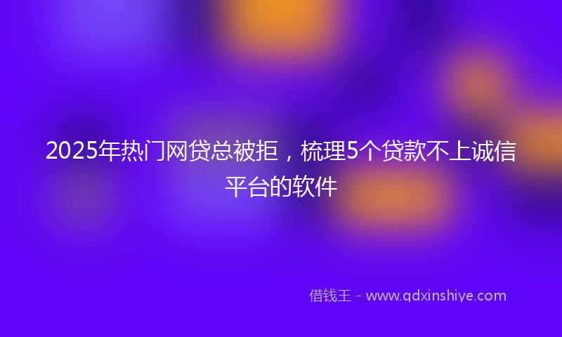 2025年热门网贷总被拒，梳理5个贷款不上诚信平台的软件