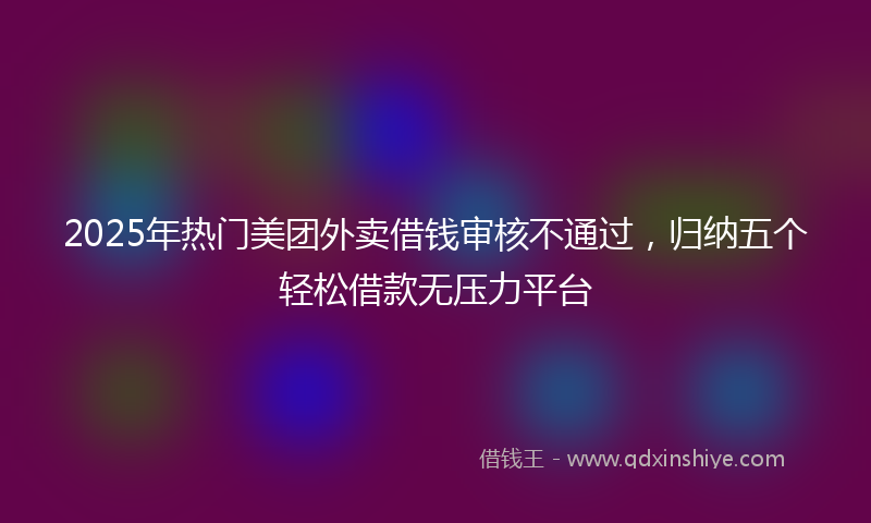 2025年热门美团外卖借钱审核不通过，归纳五个轻松借款无压力平台