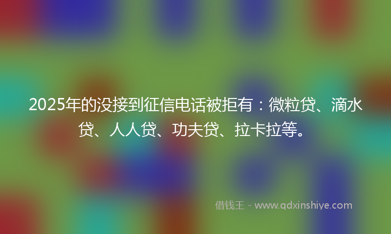 2025年的没接到征信电话被拒有：微粒贷、滴水贷、人人贷、功夫贷、拉卡拉等。