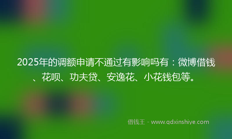 2025年的调额申请不通过有影响吗有：微博借钱、花呗、功夫贷、安逸花、小花钱包等。