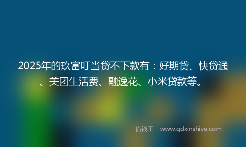 2025年的玖富叮当贷不下款有：好期贷、快贷通、美团生活费、融逸花、小米贷款等。
