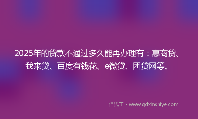 2025年的贷款不通过多久能再办理有：惠商贷、我来贷、百度有钱花、e微贷、团贷网等。
