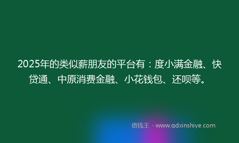 2025年的类似薪朋友的平台有：度小满金融、快贷通、中原消费金融、小花钱包、还呗等。