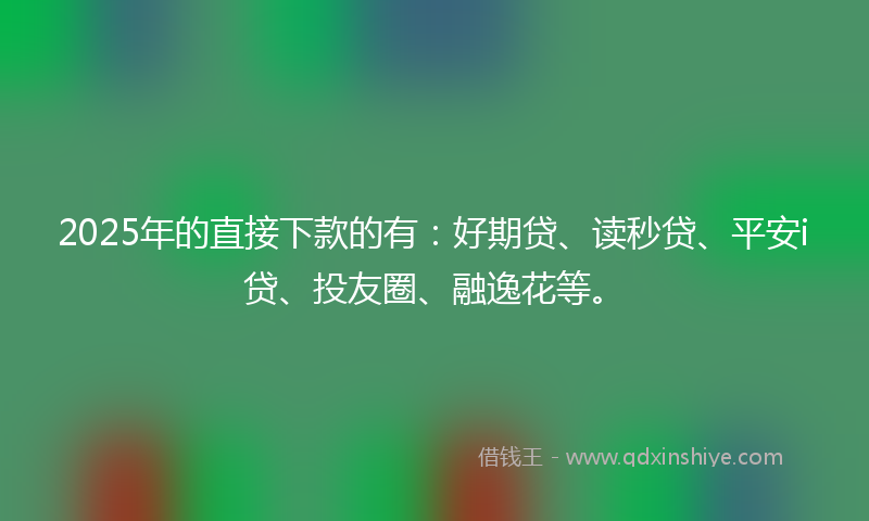 2025年的直接下款的有：好期贷、读秒贷、平安i贷、投友圈、融逸花等。