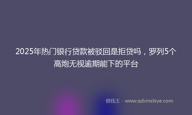 2025年热门银行贷款被驳回是拒贷吗，罗列5个高炮无视逾期能下的平台