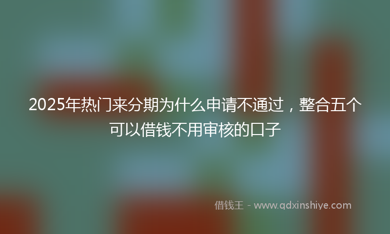 2025年热门来分期为什么申请不通过，整合五个可以借钱不用审核的口子
