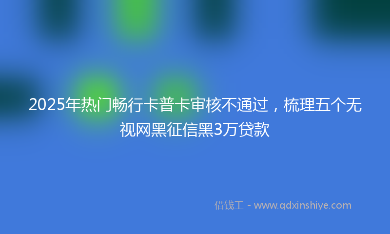 2025年热门畅行卡普卡审核不通过，梳理五个无视网黑征信黑3万贷款