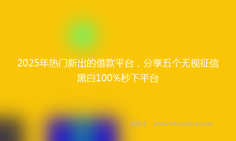2025年热门新出的借款平台，分享五个无视征信黑白100%秒下平台
