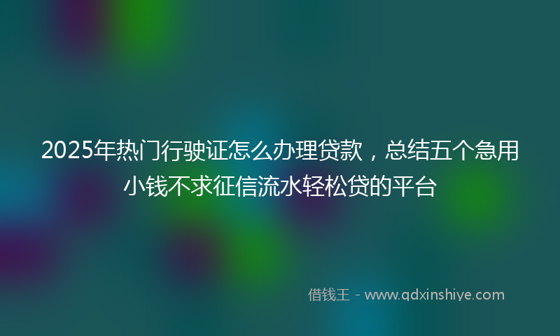 2025年热门行驶证怎么办理贷款，总结五个急用小钱不求征信流水轻松贷的平台