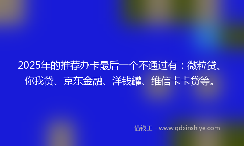 2025年的推荐办卡最后一个不通过有：微粒贷、你我贷、京东金融、洋钱罐、维信卡卡贷等。