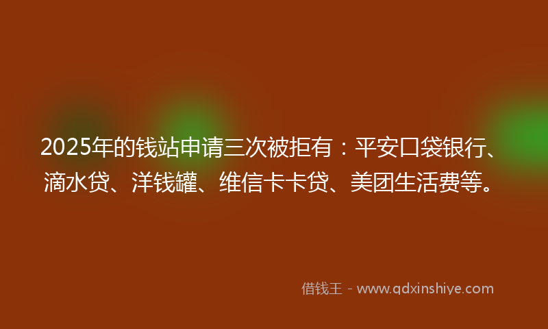 2025年的钱站申请三次被拒有：平安口袋银行、滴水贷、洋钱罐、维信卡卡贷、美团生活费等。