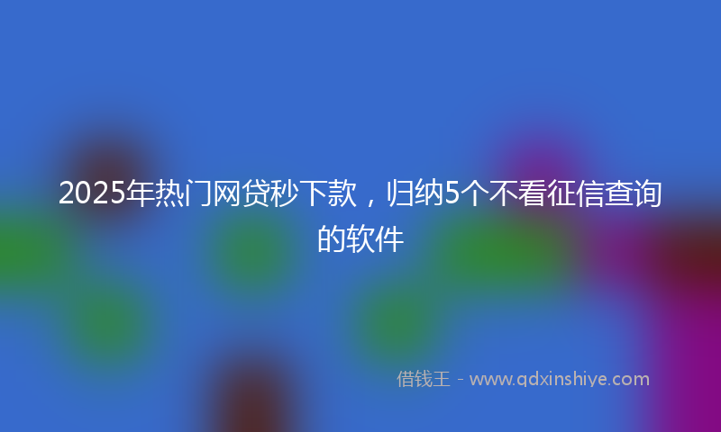 2025年热门网贷秒下款，归纳5个不看征信查询的软件