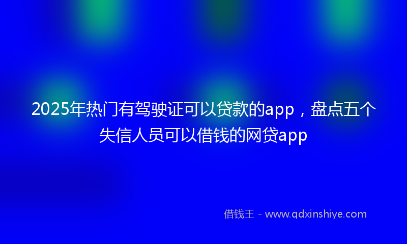 2025年热门有驾驶证可以贷款的app，盘点五个失信人员可以借钱的网贷app