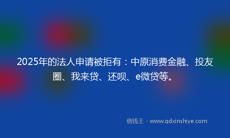 2025年的法人申请被拒有：中原消费金融、投友圈、我来贷、还呗、e微贷等。