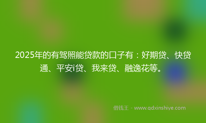2025年的有驾照能贷款的口子有：好期贷、快贷通、平安i贷、我来贷、融逸花等。