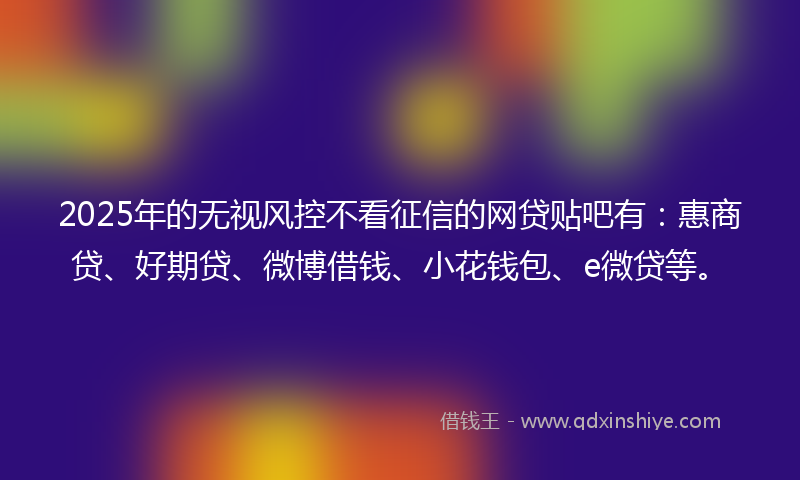 2025年的无视风控不看征信的网贷贴吧有：惠商贷、好期贷、微博借钱、小花钱包、e微贷等。
