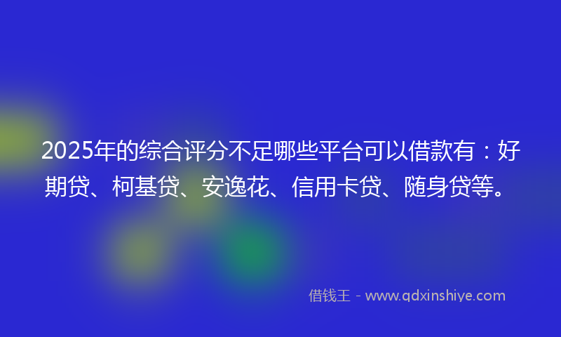 2025年的综合评分不足哪些平台可以借款有：好期贷、柯基贷、安逸花、信用卡贷、随身贷等。