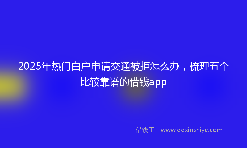 2025年热门白户申请交通被拒怎么办，梳理五个比较靠谱的借钱app
