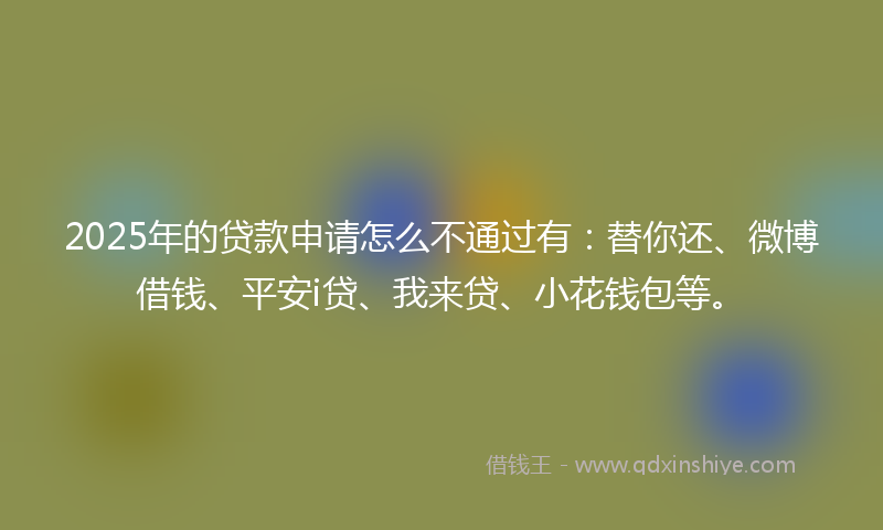 2025年的贷款申请怎么不通过有：替你还、微博借钱、平安i贷、我来贷、小花钱包等。