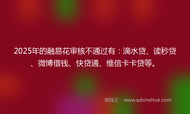 2025年的融易花审核不通过有：滴水贷、读秒贷、微博借钱、快贷通、维信卡卡贷等。