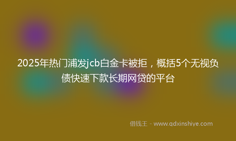 2025年热门浦发jcb白金卡被拒，概括5个无视负债快速下款长期网贷的平台