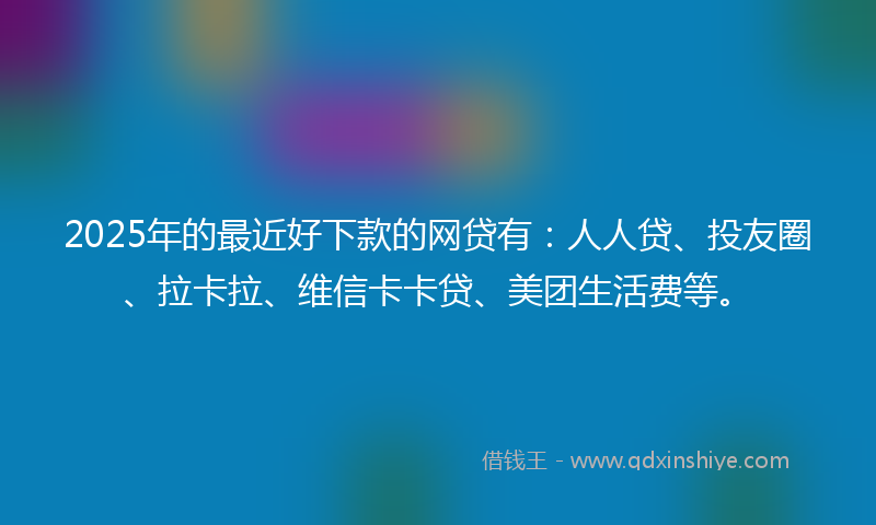 2025年的最近好下款的网贷有：人人贷、投友圈、拉卡拉、维信卡卡贷、美团生活费等。