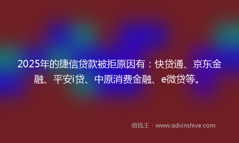 2025年的捷信贷款被拒原因有：快贷通、京东金融、平安i贷、中原消费金融、e微贷等。