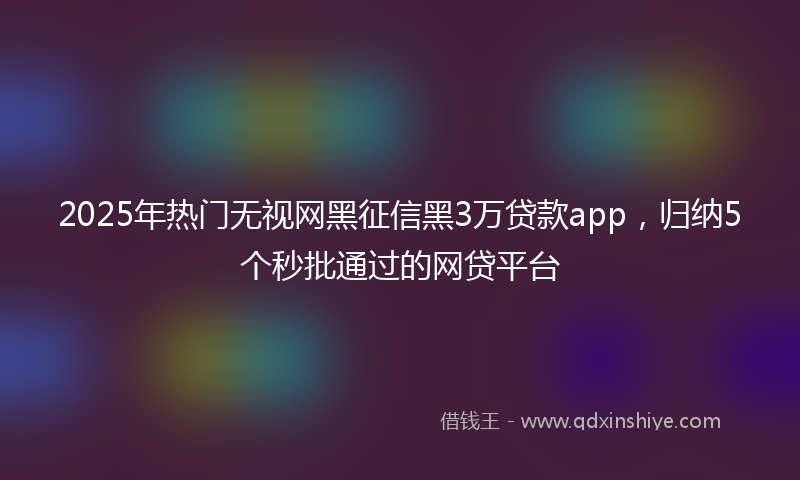 2025年热门无视网黑征信黑3万贷款app，归纳5个秒批通过的网贷平台