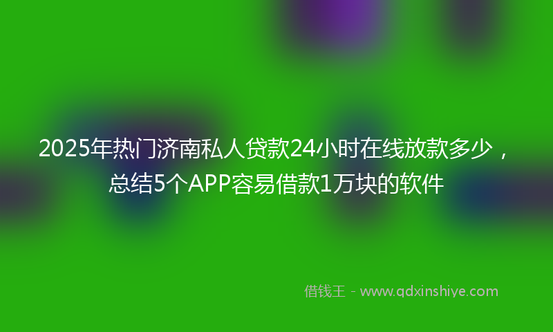 2025年热门济南私人贷款24小时在线放款多少，总结5个APP容易借款1万块的软件