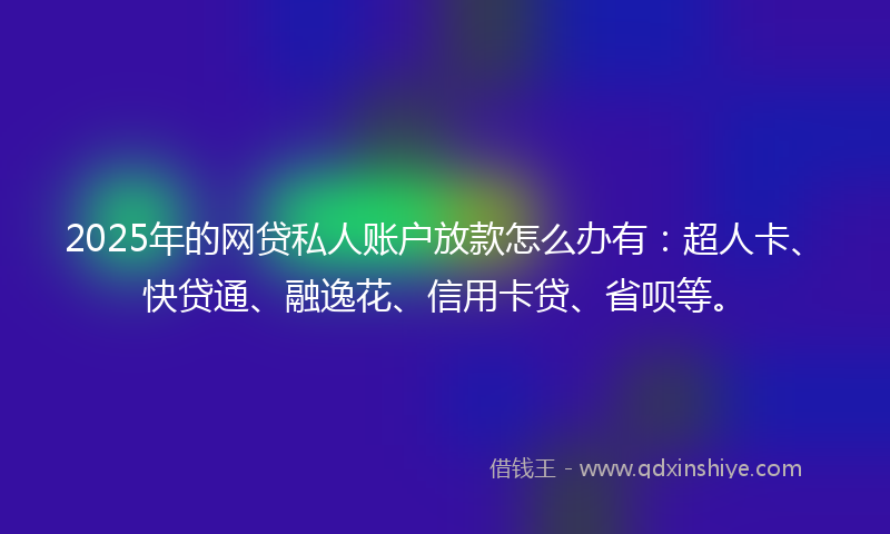 2025年的网贷私人账户放款怎么办有：超人卡、快贷通、融逸花、信用卡贷、省呗等。