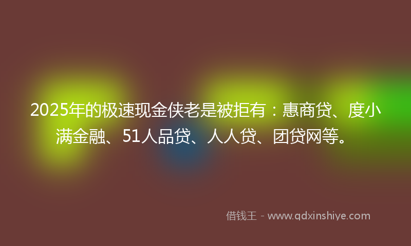 2025年的极速现金侠老是被拒有：惠商贷、度小满金融、51人品贷、人人贷、团贷网等。