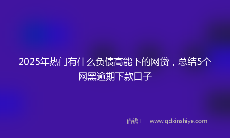 2025年热门有什么负债高能下的网贷，总结5个网黑逾期下款口子